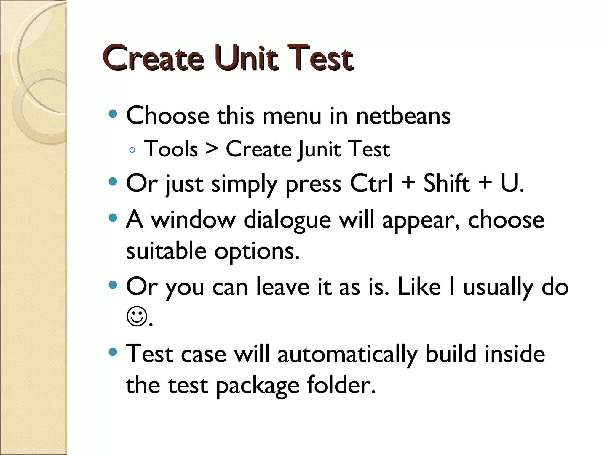 Create Unit Test Choose this menu in netbeans Tools > Create Junit Test Or just simply press Ctrl + Shift + U. A window dialogue will appear, choose suitable options. Or you can leave it as is. Like I usually do   . Test case will automatically build inside the test package folder. 