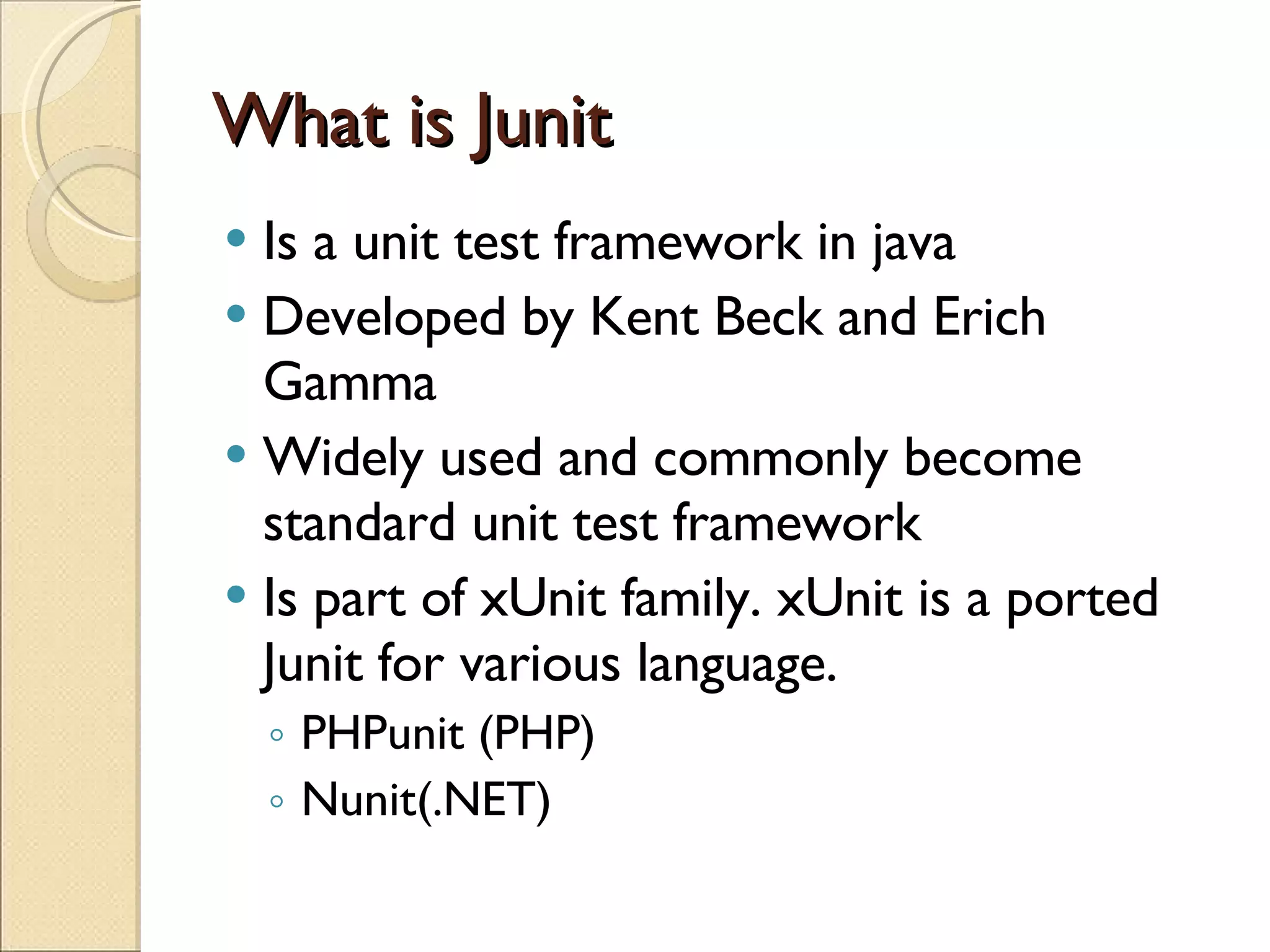 What is Junit Is a unit test framework in java Developed by Kent Beck and Erich Gamma Widely used and commonly become standard unit test framework Is part of xUnit family. xUnit is a ported Junit for various language. PHPunit (PHP) Nunit(.NET) 