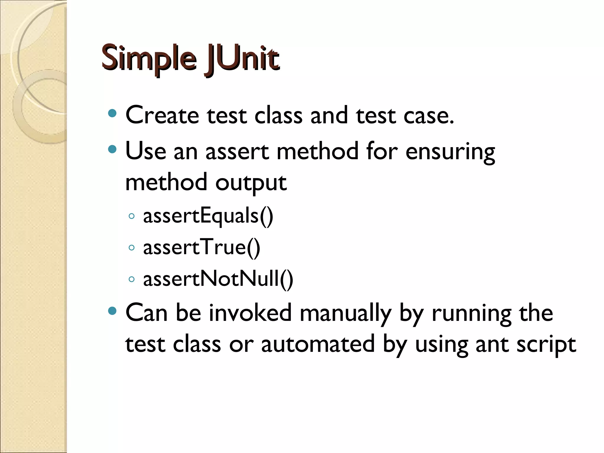 Simple JUnit Create test class and test case. Use an assert method for ensuring method output assertEquals() assertTrue() assertNotNull() Can be invoked manually by running the test class or automated by using ant script 