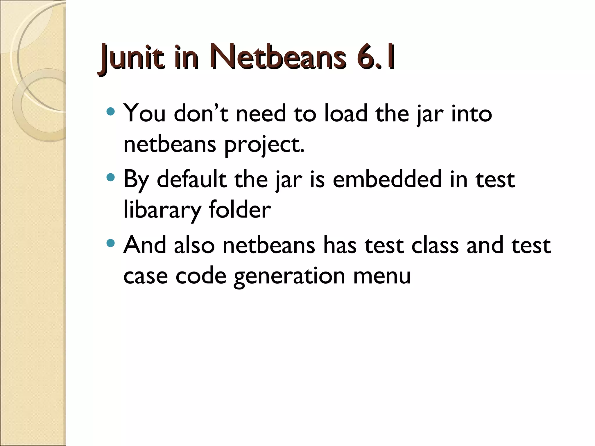 Junit in Netbeans 6.1 You don’t need to load the jar into netbeans project. By default the jar is embedded in test libarary folder And also netbeans has test class and test case code generation menu 