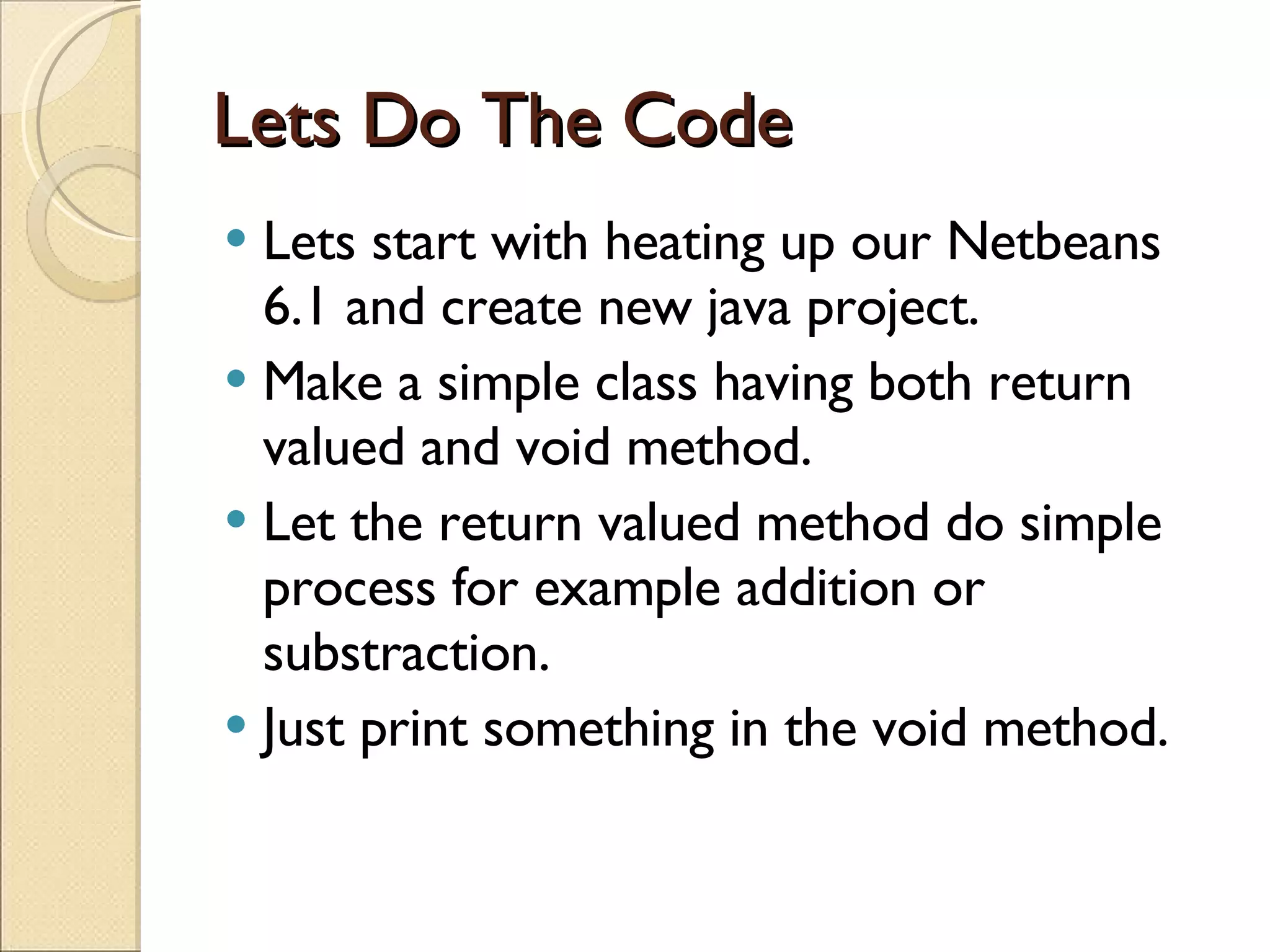 Lets Do The Code Lets start with heating up our Netbeans 6.1 and create new java project. Make a simple class having both return valued and void method. Let the return valued method do simple process for example addition or substraction. Just print something in the void method. 