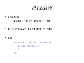 离线编译
• a-tpl.html:
   – this {{xx}} {{#if yy}} {{haha}} {{/if}}

• Kissy-xtemplate –t a-tpl.html –m test/a


• a.js :
           KISSY.add(‘test/a’,function (){
                 return function (){
                 }
           });
 