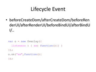 Lifecycle Event
• beforeCreateDom/afterCreateDom/beforeRen
  derUI/afterRenderUI/beforeBindUI/afterBindU
  I/..

 var o = new Overlay({
  listeners : { xx: function(){} }
 });
 o.on(“xx",function(){
 });
 