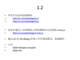 1.2
• 开发中自动动态载源码
•   http://x.com/package/a.js
•   http://x.com/package/b.js


• 发布后通过工具将模块 a 的依赖都合并压缩到 a-min.js
•   http://x.com/package/a-min.js

• 通过 url 加 ?ks-debug 在线上开启调试模式，加载源码

• 工具
•    KISSY Module Compiler
•    KISSY Pie
 