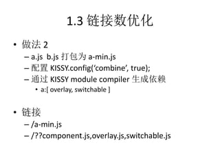 1.3 链接数优化
• 做法 2
 – a.js b.js 打包为 a-min.js
 – 配置 KISSY.config(‘combine’, true);
 – 通过 KISSY module compiler 生成依赖
    • a:[ overlay, switchable ]


• 链接
 – /a-min.js
 – /??component.js,overlay.js,switchable.js
 