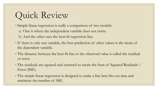 Quick Review
◦ Simple linear regression is really a comparison of two models:
a) One is where the independent variable does not exists.
b) And the other uses the best-fit regression line.
◦ If there is only one variable, the best prediction of other values is the mean of
the dependent variable.
◦ The distance between the best-fit line to the observed value is called the residual
or error.
◦ The residuals are squared and summed to create the Sum of Squared Residuals /
Error (SSE).
◦ The simple linear regression is designed to make a line best fits our data and
minimize the number of SSE.
 