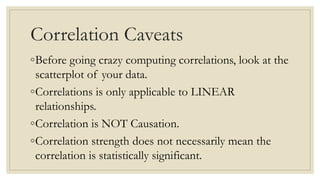 Correlation Caveats
◦Before going crazy computing correlations, look at the
scatterplot of your data.
◦Correlations is only applicable to LINEAR
relationships.
◦Correlation is NOT Causation.
◦Correlation strength does not necessarily mean the
correlation is statistically significant.
 