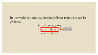 In the world of statistics, the simple linear regression can be
given as:
𝑌 = 𝛽0 + 𝛽1𝑥 + 𝜀
𝑦 = 𝑏 + 𝑚𝑥
𝑦 = 𝑏0 + 𝑏1𝑥
Errors
 