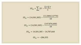𝑆𝑃𝑥𝑦 = 𝑋𝑌 −
𝑋 𝑌
𝑛
𝑆𝑃𝑥𝑦 = 14,501,305 −
11,580 12770
10
𝑆𝑃𝑥𝑦 = 14,501,305 −
147,876,600
10
𝑆𝑃𝑥𝑦 = 14,501,305 − 14,787,660
𝑆𝑃𝑥𝑦 = −286,355
 