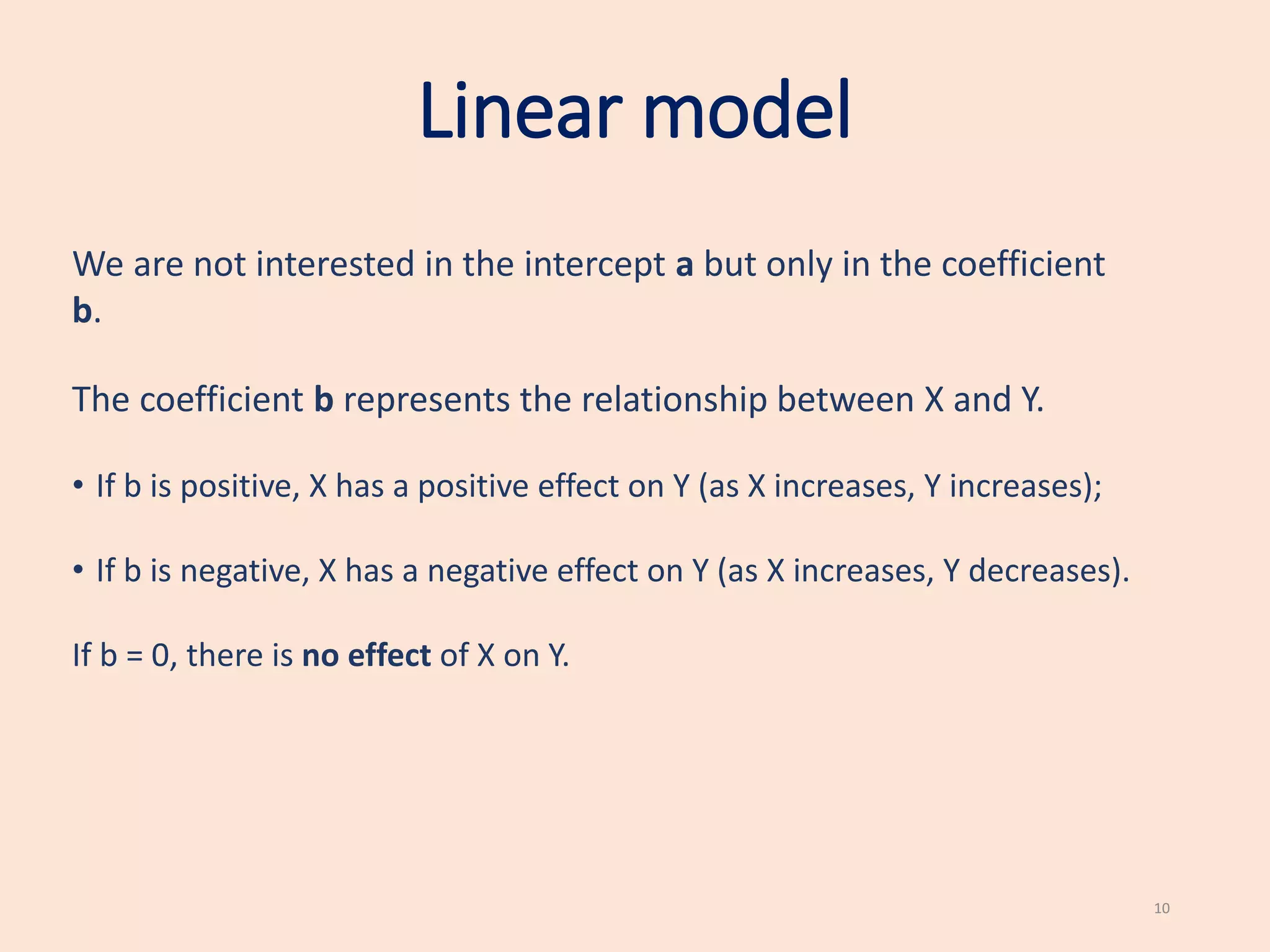 Linear model
We are not interested in the intercept a but only in the coefficient
b.
The coefficient b represents the relationship between X and Y.
• If b is positive, X has a positive effect on Y (as X increases, Y increases);
• If b is negative, X has a negative effect on Y (as X increases, Y decreases).
If b = 0, there is no effect of X on Y.
10
 