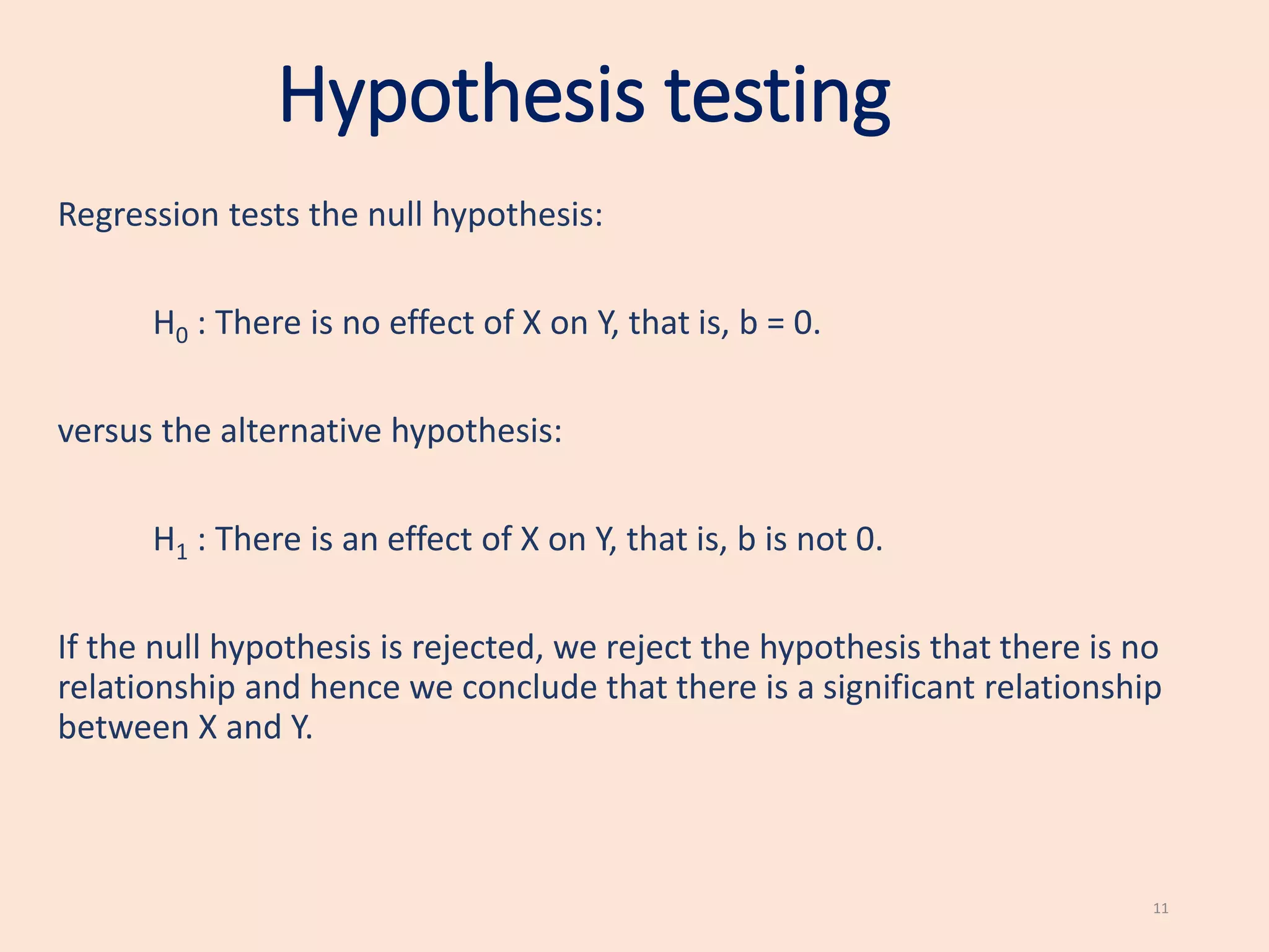 Hypothesis testing
Regression tests the null hypothesis:
H0 : There is no effect of X on Y, that is, b = 0.
versus the alternative hypothesis:
H1 : There is an effect of X on Y, that is, b is not 0.
If the null hypothesis is rejected, we reject the hypothesis that there is no
relationship and hence we conclude that there is a significant relationship
between X and Y.
11
 