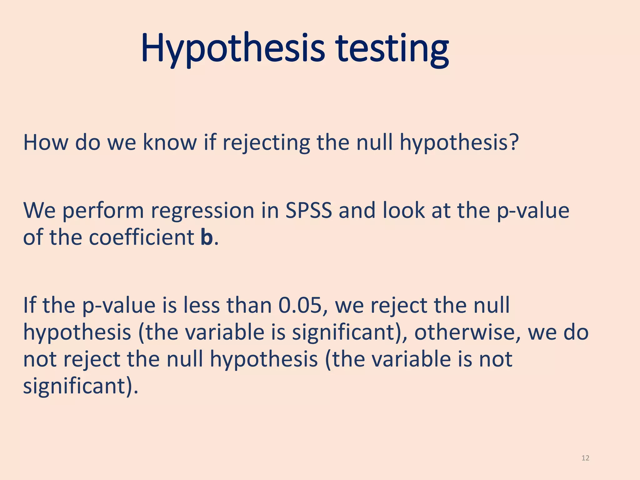 Hypothesis testing
How do we know if rejecting the null hypothesis?
We perform regression in SPSS and look at the p-value
of the coefficient b.
If the p-value is less than 0.05, we reject the null
hypothesis (the variable is significant), otherwise, we do
not reject the null hypothesis (the variable is not
significant).
12
 
