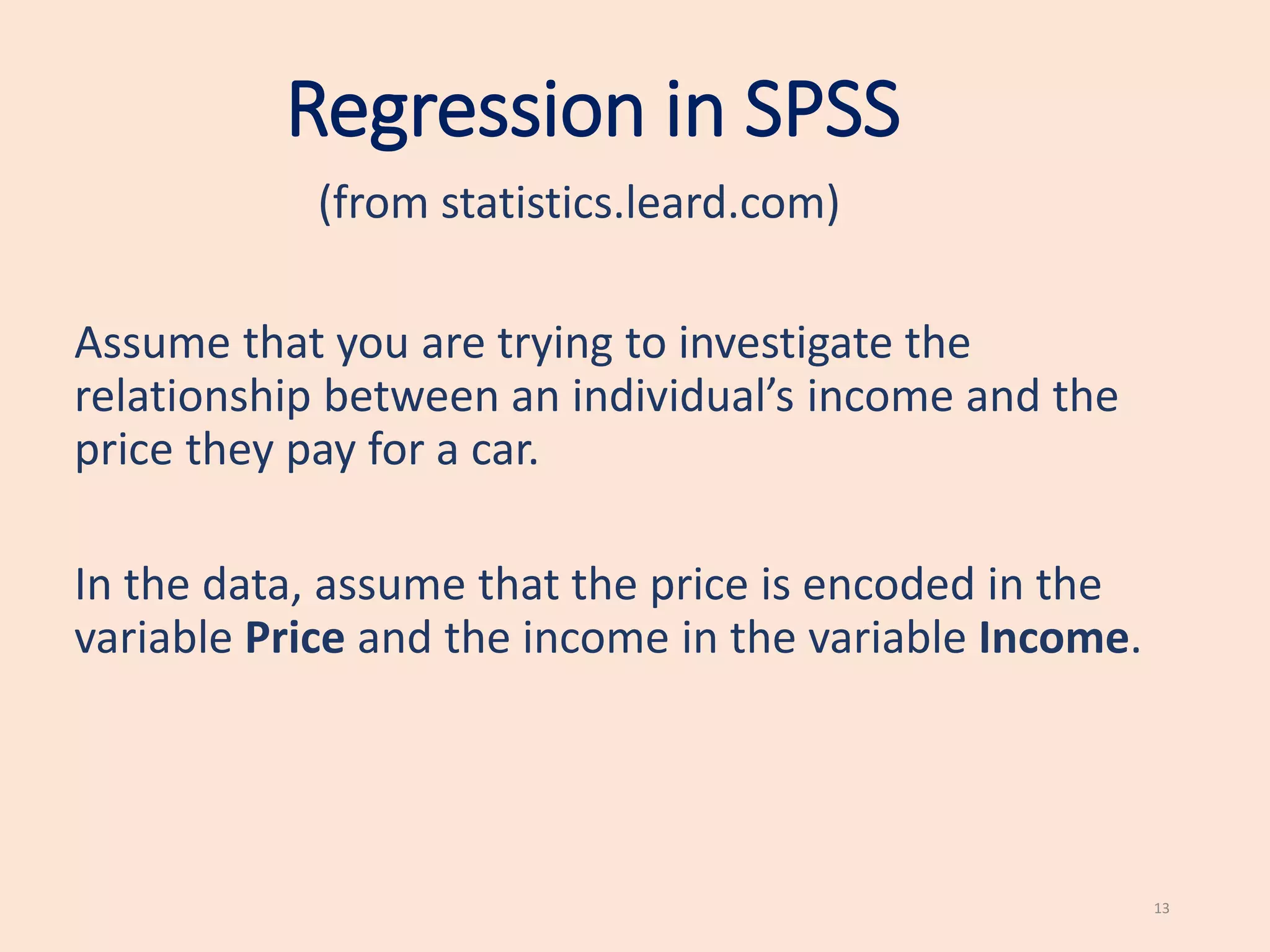 Regression in SPSS
(from statistics.leard.com)
13
Assume that you are trying to investigate the
relationship between an individual’s income and the
price they pay for a car.
In the data, assume that the price is encoded in the
variable Price and the income in the variable Income.
 