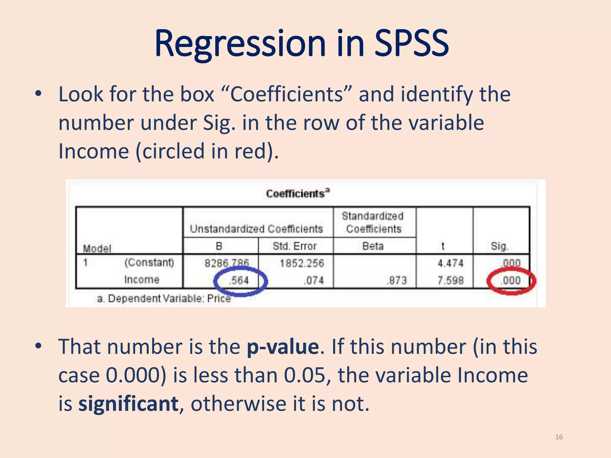 Regression in SPSS
16
• Look for the box “Coefficients” and identify the
number under Sig. in the row of the variable
Income (circled in red).
• That number is the p-value. If this number (in this
case 0.000) is less than 0.05, the variable Income
is significant, otherwise it is not.
 