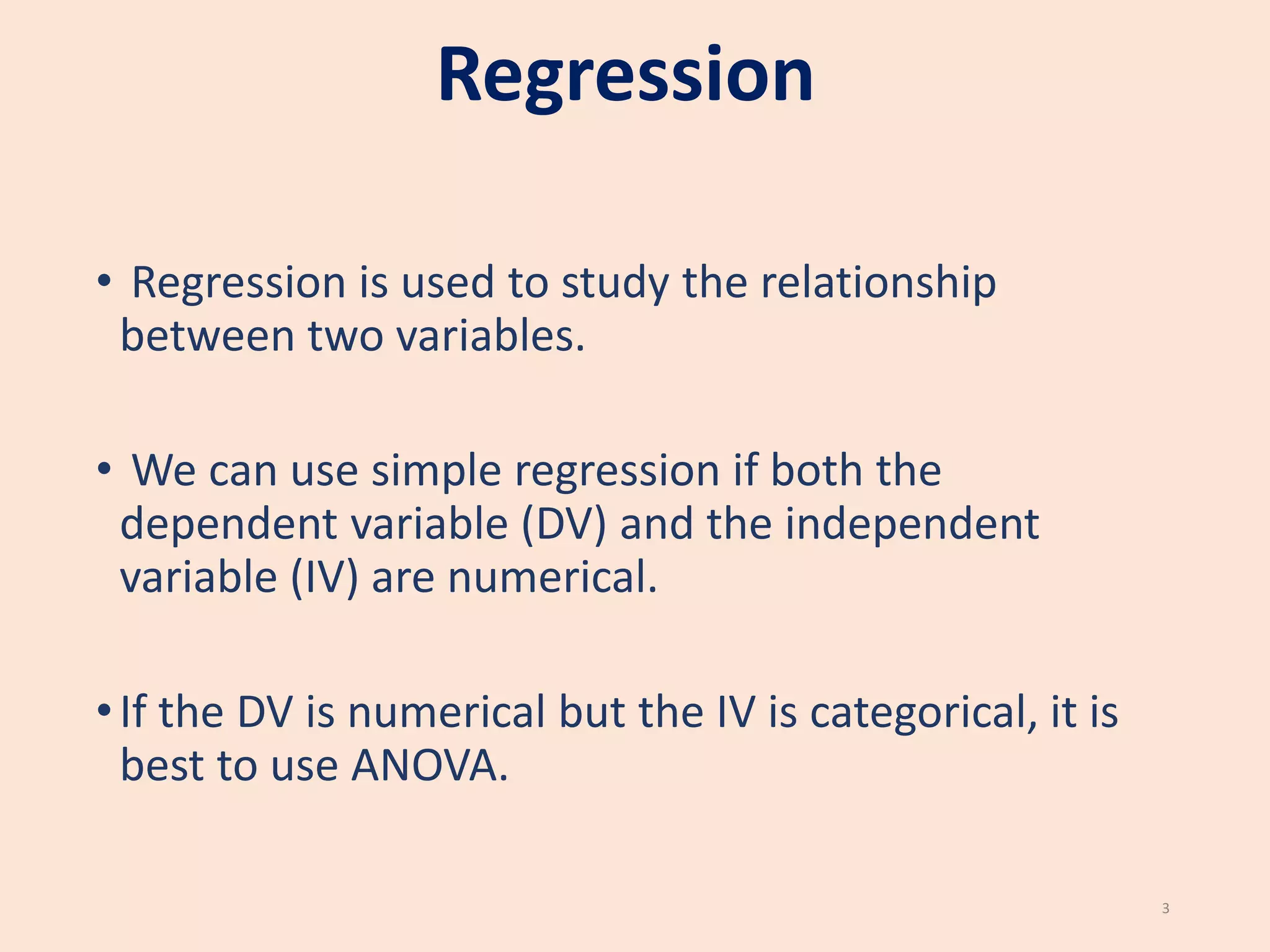 Regression
• Regression is used to study the relationship
between two variables.
• We can use simple regression if both the
dependent variable (DV) and the independent
variable (IV) are numerical.
•If the DV is numerical but the IV is categorical, it is
best to use ANOVA.
3
 