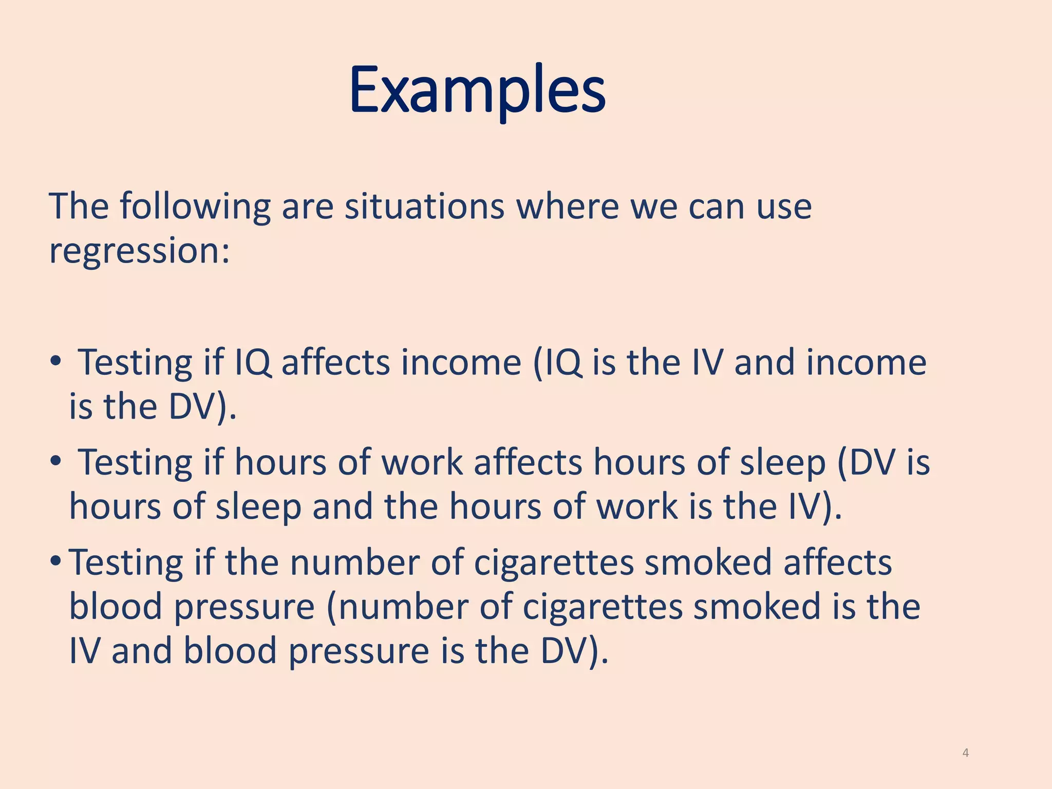 Examples
The following are situations where we can use
regression:
• Testing if IQ affects income (IQ is the IV and income
is the DV).
• Testing if hours of work affects hours of sleep (DV is
hours of sleep and the hours of work is the IV).
•Testing if the number of cigarettes smoked affects
blood pressure (number of cigarettes smoked is the
IV and blood pressure is the DV).
4
 