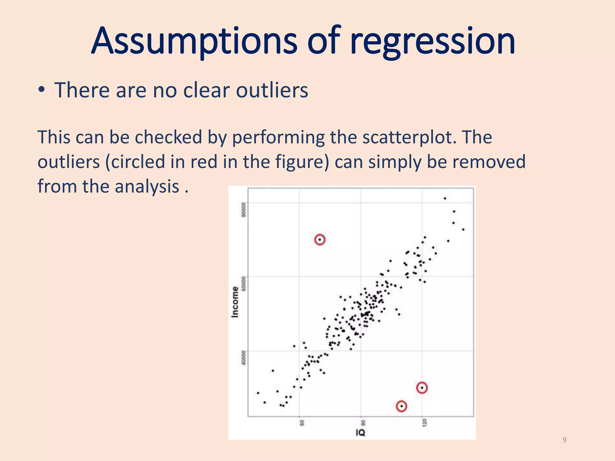 Assumptions of regression
• There are no clear outliers
This can be checked by performing the scatterplot. The
outliers (circled in red in the figure) can simply be removed
from the analysis .
9
 