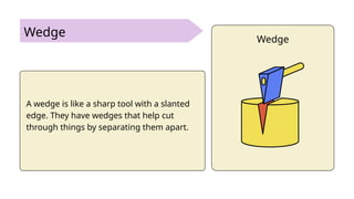 Wedge
A wedge is like a sharp tool with a slanted
edge. They have wedges that help cut
through things by separating them apart.
Wedge
 