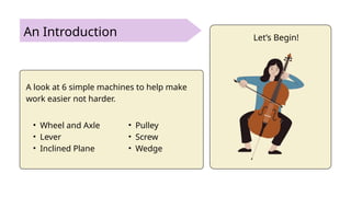 An Introduction
A look at 6 simple machines to help make
work easier not harder.
• Wheel and Axle
• Lever
• Inclined Plane
• Pulley
• Screw
• Wedge
Let’s Begin!
 