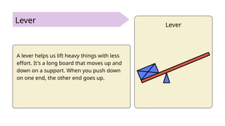 Lever
A lever helps us lift heavy things with less
effort. It's a long board that moves up and
down on a support. When you push down
on one end, the other end goes up.
Lever
 