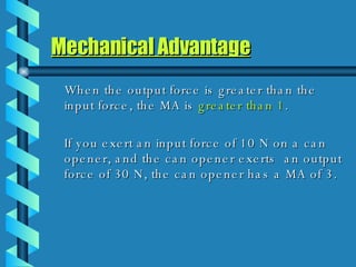 Mechanical Advantage When the output force is greater than the input force, the MA is  greater   than 1 . If you exert an input force of 10 N on a can opener, and the can opener exerts  an output force of 30 N, the can opener has a MA of 3. 
