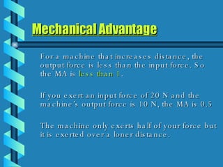 Mechanical Advantage For a machine that increases distance, the output force is less than the input force. So the MA is  less   than 1 . If you exert an input force of 20 N and the machine’s output force is 10 N, the MA is 0.5 The machine only exerts half of your force but it is exerted over a loner distance. 