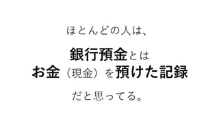 ほとんどの人は、
銀行預金とは
お金（現金）を預けた記録
だと思ってる。
 