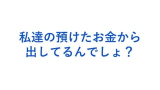 私達の預けたお金から
出してるんでしょ？
 