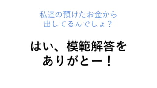 私達の預けたお金から
出してるんでしょ？
はい、模範解答を
ありがとー！
 