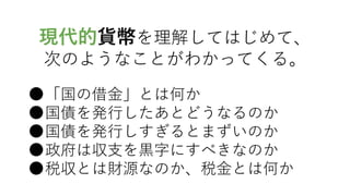 現代的貨幣を理解してはじめて、
次のようなことがわかってくる。
●「国の借金」とは何か
●国債を発行したあとどうなるのか
●国債を発行しすぎるとまずいのか
●政府は収支を黒字にすべきなのか
●税収とは財源なのか、税金とは何か
 