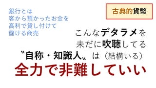 こんなデタラメを
未だに吹聴してる
〝自称・知識人〟は（結構いる）
全力で非難していい
銀行とは
客から預かったお金を
高利で貸し付けて
儲ける商売
古典的貨幣
 