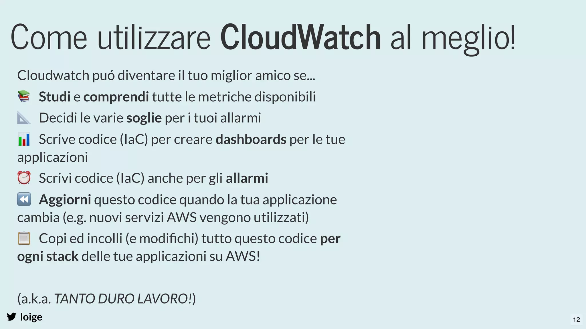 Come utilizzare CloudWatch al meglio!
loige
Cloudwatch puó diventare il tuo miglior amico se...
📚  Studi e comprendi tutte le metriche disponibili
📐  Decidi le varie soglie per i tuoi allarmi
📊  Scrive codice (IaC) per creare dashboards per le tue
applicazioni
⏰  Scrivi codice (IaC) anche per gli allarmi
⏪  Aggiorni questo codice quando la tua applicazione
cambia (e.g. nuovi servizi AWS vengono utilizzati)
📋  Copi ed incolli (e modiﬁchi) tutto questo codice per
ogni stack delle tue applicazioni su AWS!
 
(a.k.a. TANTO DURO LAVORO!)
  12
 