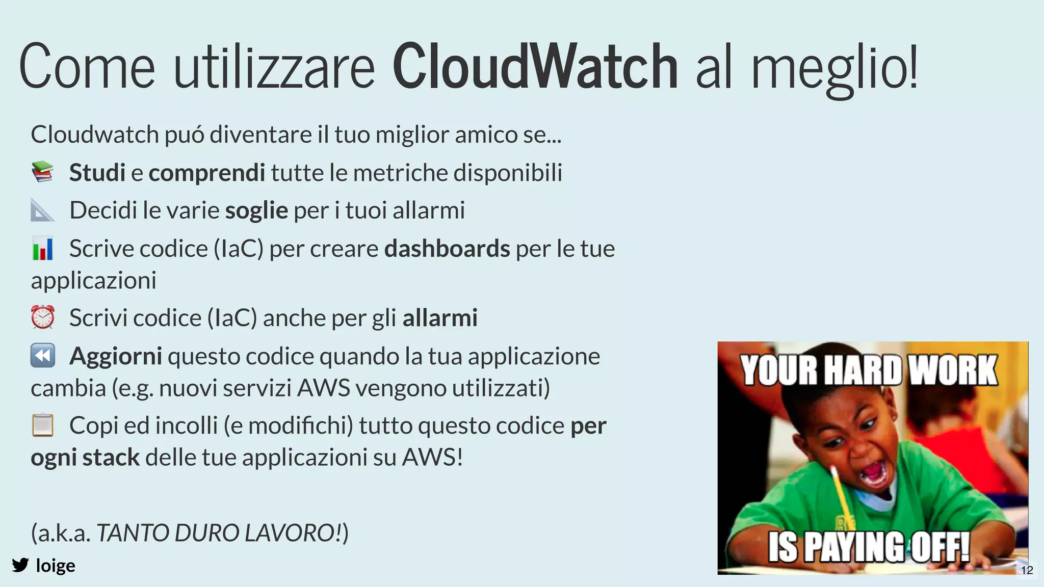 Come utilizzare CloudWatch al meglio!
loige
Cloudwatch puó diventare il tuo miglior amico se...
📚  Studi e comprendi tutte le metriche disponibili
📐  Decidi le varie soglie per i tuoi allarmi
📊  Scrive codice (IaC) per creare dashboards per le tue
applicazioni
⏰  Scrivi codice (IaC) anche per gli allarmi
⏪  Aggiorni questo codice quando la tua applicazione
cambia (e.g. nuovi servizi AWS vengono utilizzati)
📋  Copi ed incolli (e modiﬁchi) tutto questo codice per
ogni stack delle tue applicazioni su AWS!
 
(a.k.a. TANTO DURO LAVORO!)
  12
 