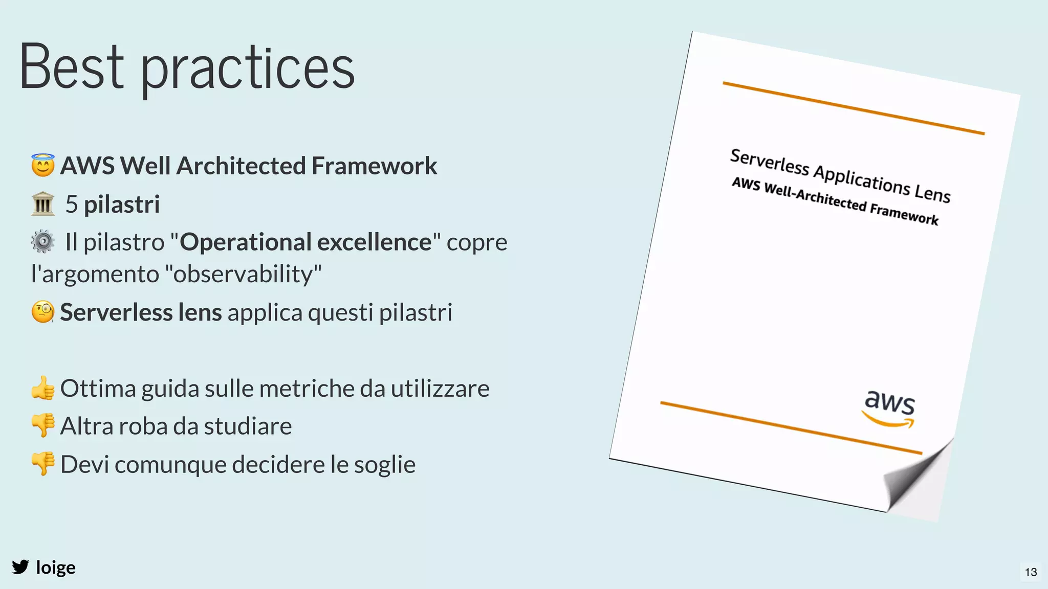 Best practices
loige
😇AWS Well Architected Framework
🏛  5 pilastri 
⚙  Il pilastro "Operational excellence" copre
l'argomento "observability"
🧐Serverless lens applica questi pilastri
 
👍Ottima guida sulle metriche da utilizzare
👎Altra roba da studiare
👎Devi comunque decidere le soglie
13
 