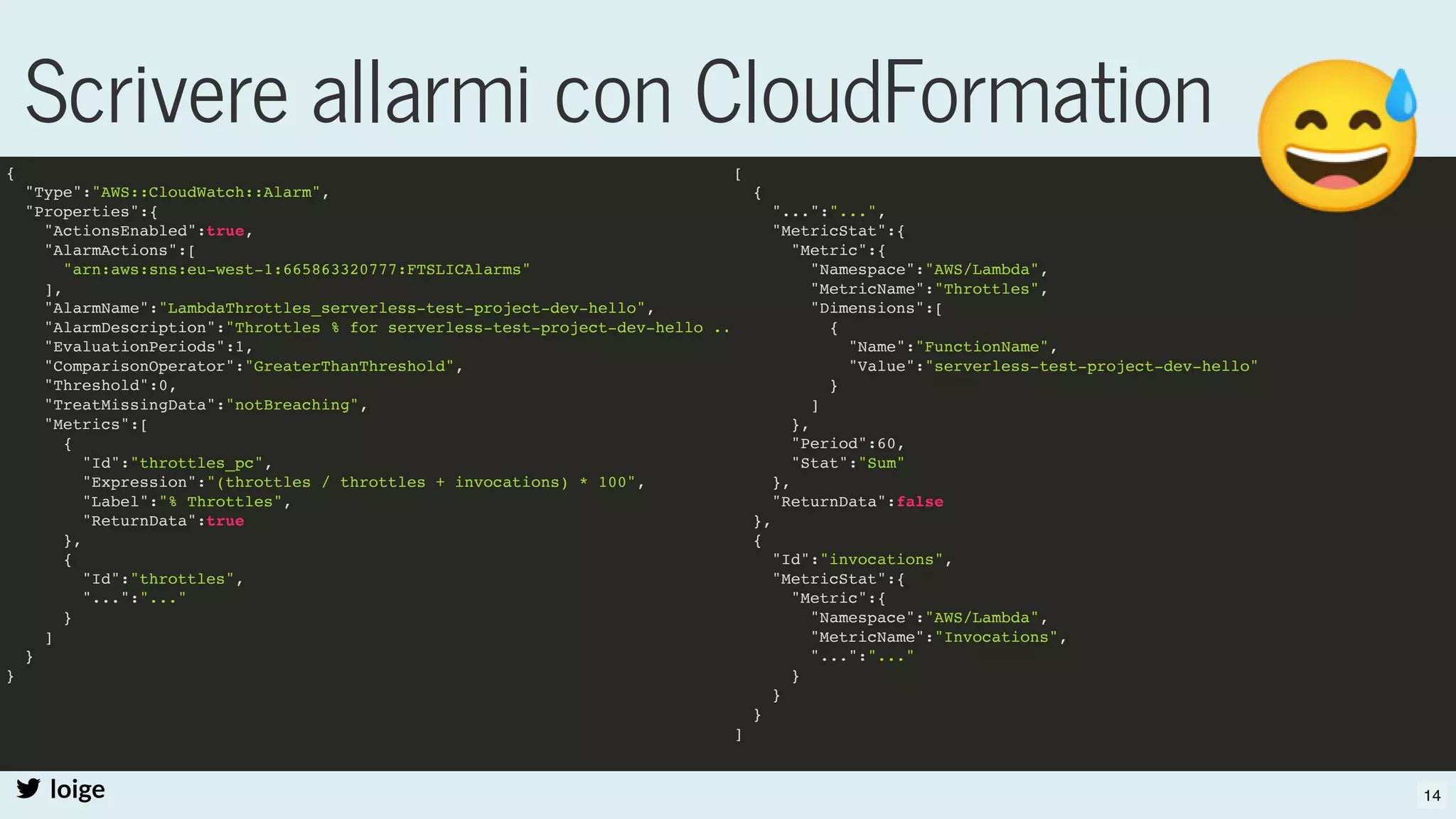 Scrivere allarmi con CloudFormation
loige
{
"Type":"AWS::CloudWatch::Alarm",
"Properties":{
"ActionsEnabled":true,
"AlarmActions":[
"arn:aws:sns:eu-west-1:665863320777:FTSLICAlarms"
],
"AlarmName":"LambdaThrottles_serverless-test-project-dev-hello",
"AlarmDescription":"Throttles % for serverless-test-project-dev-hello ..
"EvaluationPeriods":1,
"ComparisonOperator":"GreaterThanThreshold",
"Threshold":0,
"TreatMissingData":"notBreaching",
"Metrics":[
{
"Id":"throttles_pc",
"Expression":"(throttles / throttles + invocations) * 100",
"Label":"% Throttles",
"ReturnData":true
},
{
"Id":"throttles",
"...":"..."
}
]
}
}
[
{
"...":"...",
"MetricStat":{
"Metric":{
"Namespace":"AWS/Lambda",
"MetricName":"Throttles",
"Dimensions":[
{
"Name":"FunctionName",
"Value":"serverless-test-project-dev-hello"
}
]
},
"Period":60,
"Stat":"Sum"
},
"ReturnData":false
},
{
"Id":"invocations",
"MetricStat":{
"Metric":{
"Namespace":"AWS/Lambda",
"MetricName":"Invocations",
"...":"..."
}
}
}
]
14
 
