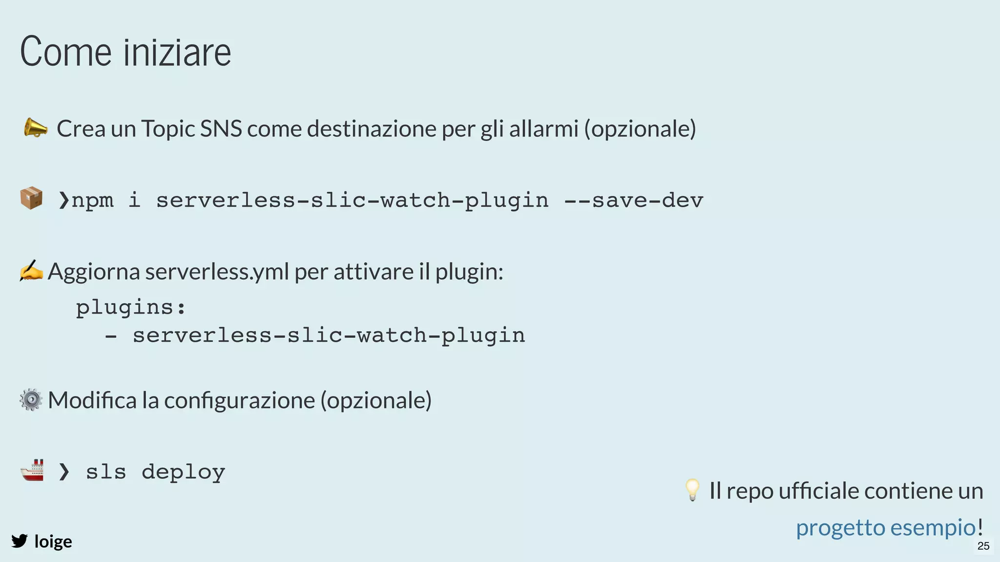 Come iniziare
loige
 📣  Crea un Topic SNS come destinazione per gli allarmi (opzionale)
 
 
✍Aggiorna serverless.yml per attivare il plugin:
⚙Modiﬁca la conﬁgurazione (opzionale)
 
  
📦 ❯npm i serverless-slic-watch-plugin --save-dev
plugins:
- serverless-slic-watch-plugin
🚢 ❯ sls deploy
💡Il repo ufﬁciale contiene un
!
progetto esempio
25
 