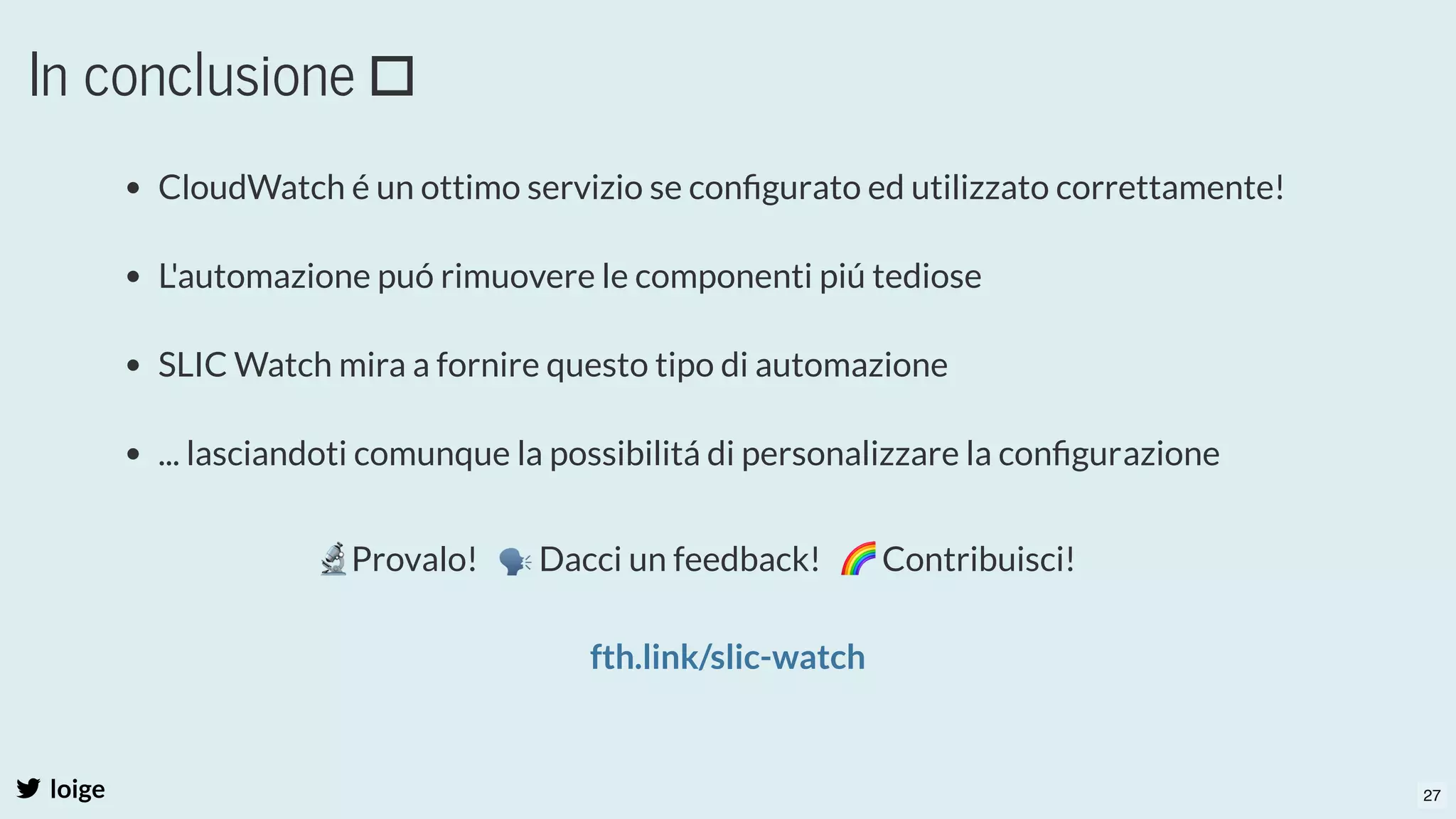In conclusione
loige
CloudWatch é un ottimo servizio se conﬁgurato ed utilizzato correttamente!
 
L'automazione puó rimuovere le componenti piú tediose
 
SLIC Watch mira a fornire questo tipo di automazione
 
... lasciandoti comunque la possibilitá di personalizzare la conﬁgurazione
 
🔬Provalo!   🗣Dacci un feedback!   🌈Contribuisci!
 
fth.link/slic-watch
27
 