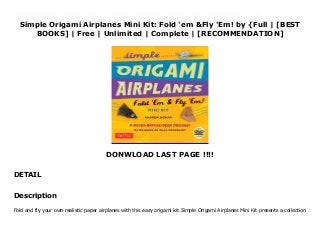 Simple Origami Airplanes Mini Kit: Fold 'em &Fly 'Em! by {Full | [BEST
BOOKS] | Free | Unlimited | Complete | [RECOMMENDATION]
DONWLOAD LAST PAGE !!!!
DETAIL
Read Simple Origami Airplanes Mini Kit: Fold 'em &Fly 'Em! PDF Free Fold and fly your own realistic paper airplanes with this easy origami kit.Simple Origami Airplanes Mini Kit presents a collection of realistic origami paper airplanes from well-known author and paper aviation expert Andrew Dewar. Dewar has spent decades perfecting the art of folding easy paper airplanes that both look great and fly well. Simple Origami Airplanes Mini Kit features models with sturdy wings and fuselages&#8212thse designs are so perfectly balanced that a gentle throw results in amazing flights, time after time.All the origami projects are designed to be simple enough to be considered origami-for-kids kits, and can be assembled by beginning origami folders. Paper airplanes are a great way for children to learn origami and gain an interest and appreciation for this fascinating art form. The flashy folding papers already have plane images printed on them, making the finished origami planes look as awesome as they fly. As an added bonus, the accompanying DVD shows precise instructions and tips from the designer.This origami kit contains:Full-colored 32-page bookletStep-by-step instructions and diagrams6 original design projects for planes24 origami folding papersA variety of colors with printed fold linesA DVD with easy-to-follow video tutorialsFun and accessible for both the paper crafts novice and the more season paper folder, this wonderfully giftable origami kit gets you started right away and is a great value. The pre-colored origami paper is ready to fold&#8212Noscissors or glue required!Origami airplane projects include:The RazorThe OctopusThe StarbirdThe SwordfishThe Frankenplane The Orbit
Description
Fold and fly your own realistic paper airplanes with this easy origami kit.Simple Origami Airplanes Mini Kit presents a collection
 