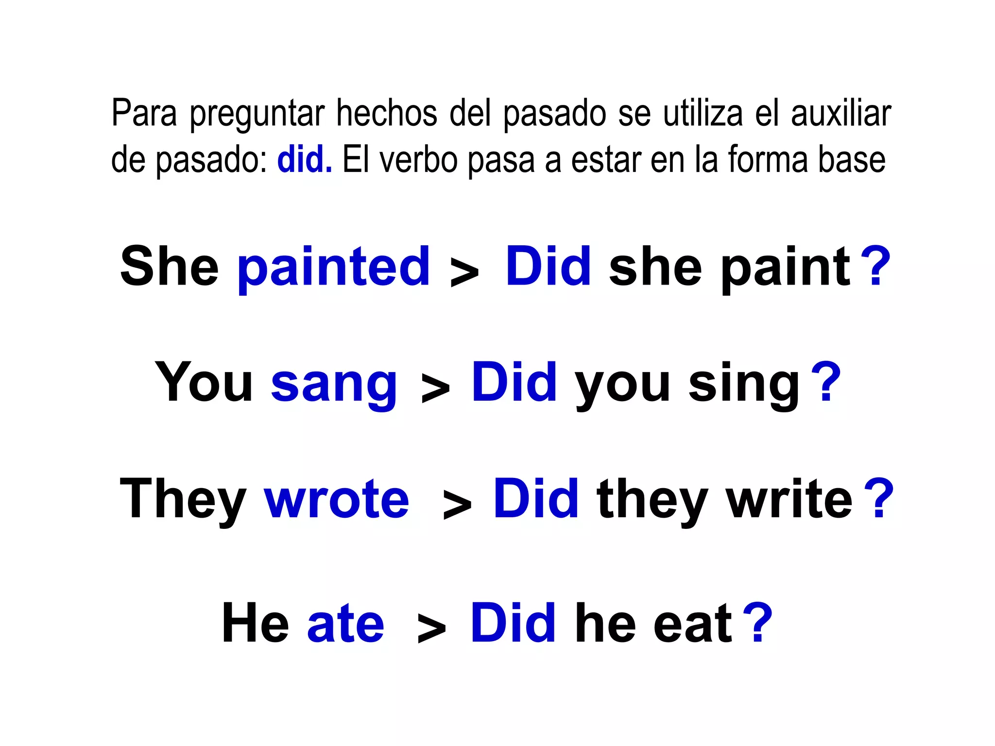 Para preguntar hechos del pasado se utiliza el auxiliar
de pasado: did. El verbo pasa a estar en la forma base
She painted Did she paint?
>
You sang > Did you sing?
They wrote > Did they write?
He ate > Did he eat?
 
