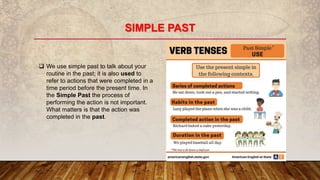 SIMPLE PAST
 We use simple past to talk about your
routine in the past; it is also used to
refer to actions that were completed in a
time period before the present time. In
the Simple Past the process of
performing the action is not important.
What matters is that the action was
completed in the past.
 