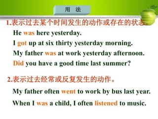 用 法
1.表示过去某个时间发生的动作或存在的状态。
He was here yesterday.
I got up at six thirty yesterday morning.
My father was at work yesterday afternoon.
Did you have a good time last summer?
2.表示过去经常或反复发生的动作。
My father often went to work by bus last year.
When I was a child, I often listened to music.
 