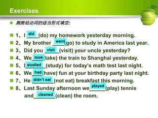 Exercises
 用所给动词的适当形式填空:
 1、I (do) my homework yesterday morning.
 2、My brother (go) to study in America last year.
 3、Did you (visit) your uncle yesterday?
 4、We (take) the train to Shanghai yesterday.
 5、I (study) for today’s math test last night.
 6、We (have) fun at your birthday party last night.
 7、He (not eat) breakfast this morning.
 8、Last Sunday afternoon we (play) tennis
and (clean) the room.
did
went
visit
took
studied
had
didn’t eat
played
cleaned
 