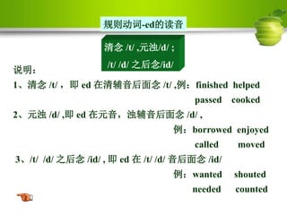 清念 /t/ ,元浊/d/ ;
/t/ /d/ 之后念/id/
规则动词-ed的读音
说明：
1、清念 /t/ ，即 ed 在清辅音后面念 /t/ ,例：finished helped
passed cooked
2、元浊 /d/ ,即 ed 在元音，浊辅音后面念 /d/ ,
例：borrowed enjoyed
called moved
3、/t/ /d/ 之后念 /id/ , 即 ed 在 /t/ /d/ 音后面念 /id/
例：wanted shouted
needed counted
 