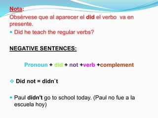 Nota:
Obsérvese que al aparecer el did el verbo va en
presente.
 Did he teach the regular verbs?
NEGATIVE SENTENCES:
Pronoun + did + not +verb +complement
 Did not = didn`t
 Paul didn't go to school today. (Paul no fue a la
escuela hoy)
 