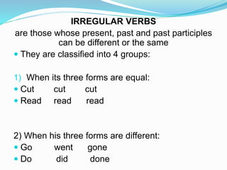 IRREGULAR VERBS
are those whose present, past and past participles
can be different or the same
 They are classified into 4 groups:
1) When its three forms are equal:
 Cut cut cut
 Read read read
2) When his three forms are different:
 Go went gone
 Do did done
 