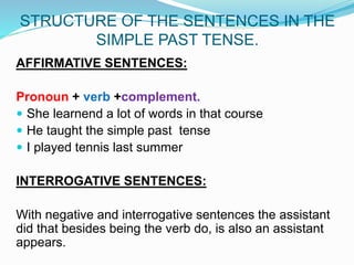 STRUCTURE OF THE SENTENCES IN THE
SIMPLE PAST TENSE.
AFFIRMATIVE SENTENCES:
Pronoun + verb +complement.
 She learnend a lot of words in that course
 He taught the simple past tense
 I played tennis last summer
INTERROGATIVE SENTENCES:
With negative and interrogative sentences the assistant
did that besides being the verb do, is also an assistant
appears.
 