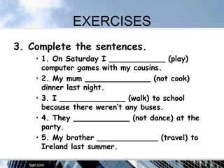 EXERCISES
3. Complete the sentences.
• 1. On Saturday I ____________ (play)
computer games with my cousins.
• 2. My mum ______________ (not cook)
dinner last night.
• 3. I ______________ (walk) to school
because there weren’t any buses.
• 4. They ____________ (not dance) at the
party.
• 5. My brother _____________ (travel) to
Ireland last summer.
 