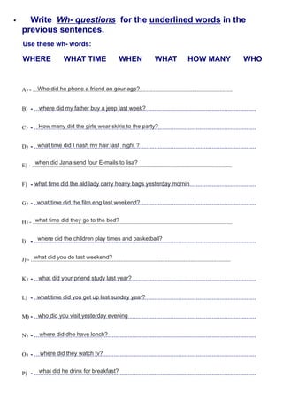 Write Wh- questions for the underlined words in the
previous sentences.
Use these wh- words:
WHERE WHAT TIME WHEN WHAT HOW MANY WHO
B) - ............................................................................................................................................
C) - ............................................................................................................................................
D) - ............................................................................................................................................
F) - ............................................................................................................................................
G) - ............................................................................................................................................
I) - ............................................................................................................................................
K) - ............................................................................................................................................
L) - ............................................................................................................................................
M) - ............................................................................................................................................
N) - ............................................................................................................................................
O) - ............................................................................................................................................
P) - ............................................................................................................................................
A) - ............................................................................................................................................
E) - ............................................................................................................................................
H) - ............................................................................................................................................
J) - ............................................................................................................................................
Who did he phone a friend an gour ago?
where did my father buy a jeep last week?
How many did the girls wear skiris to the party?
what time did I nash my hair last night ?
when did Jana send four E-mails to lisa?
what time did the ald lady carry heavy bags yesterday mornin
what time did the film eng last weekend?
what time did they go to the bed?
where did the children play times and basketball?
what did you do last weekend?
what did your priend study last year?
what time did you get up last sunday year?
who did you visit yesterday evening
where did dhe have lonch?
where did they watch tv?
what did he drink for breakfast?
 