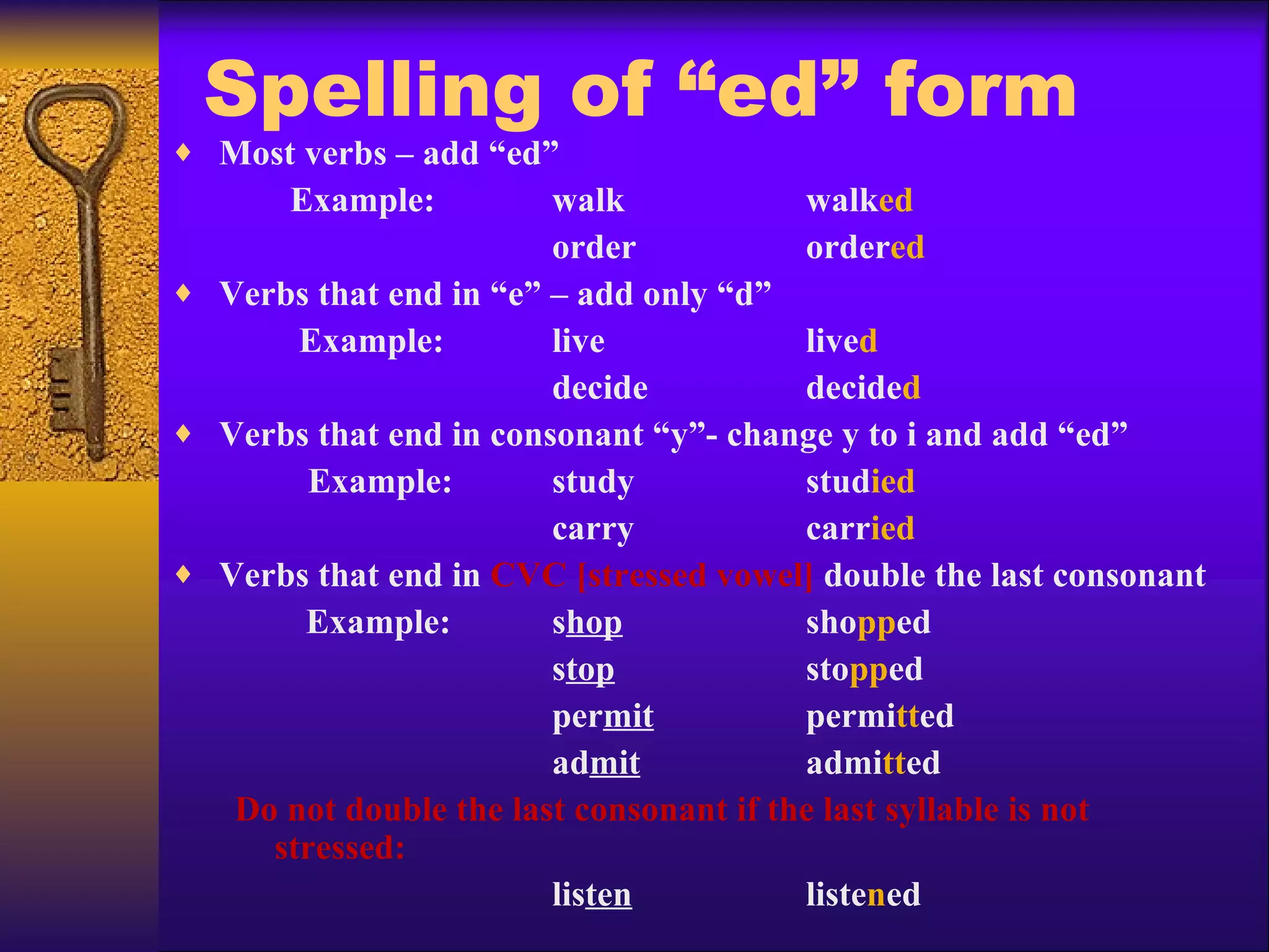 Spelling of “ed” form Most verbs – add “ed”   Example:  walk walk ed   order order ed Verbs that end in “e” – add only “d”   Example:  live live d   decide decide d Verbs that end in consonant “y”- change y to i and add “ed”   Example: study stud ied   carry carr ied Verbs that end in  CVC [stressed vowel]  double the last consonant Example:  s hop sho pp ed   s top sto pp ed   per mit permi tt ed   ad mit admi tt ed Do not double the last consonant if the last syllable is not stressed:   lis ten liste n ed 