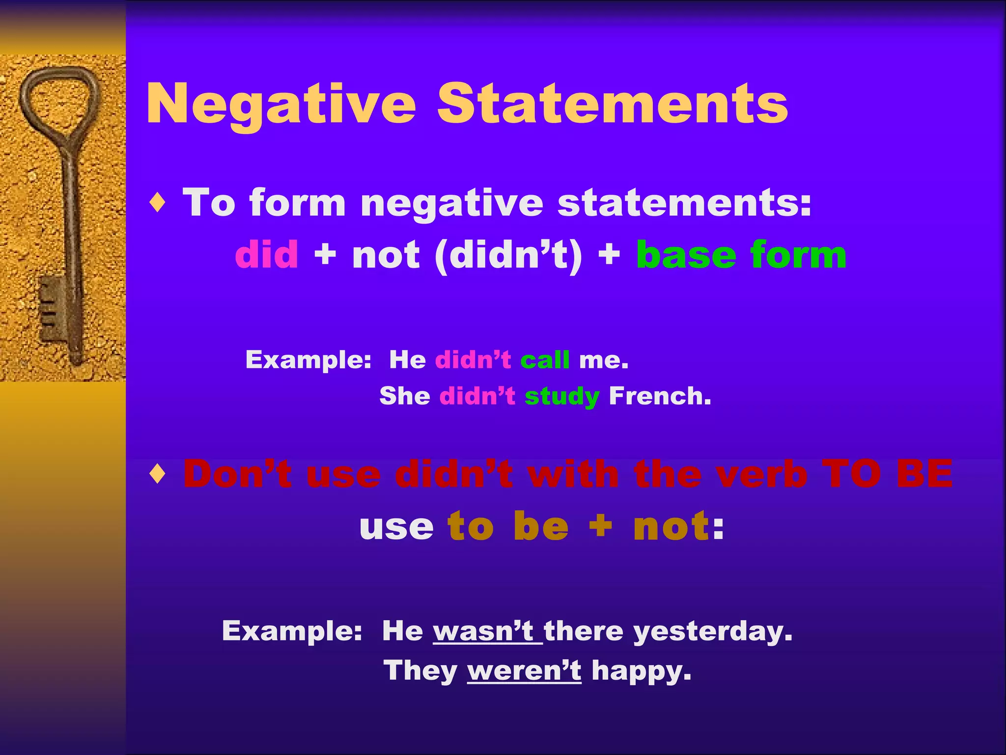 Negative Statements To form negative statements:   did  + not (didn’t) +  base form   Example:  He  didn’t   call  me.   She  didn’t   study  French. Don’t use didn’t with the verb TO BE   use  to be + not :   Example:  He  wasn’t  there yesterday.   They  weren’t  happy.   